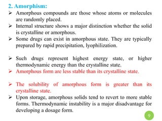 2. Amorphism:
 Amorphous compounds are those whose atoms or molecules
are randomly placed.
 Internal structure shows a major distinction whether the solid
is crystalline or amorphous.
 Some drugs can exist in amorphous state. They are typically
prepared by rapid precipitation, lyophilization.
 Such drugs represent highest energy state, or higher
thermodynamic energy than the crystalline state.
 Amorphous form are less stable than its crystalline state.
 The solubility of amorphous form is greater than its
crystalline state.
 Upon storage, amorphous solids tend to revert to more stable
forms. Thermodynamic instability is a major disadvantage for
developing a dosage form.
9
 