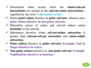 12
 Dissolution often occurs when the solute-solvent
interactions are similar to the solvent-solute interactions ,
signified by the term “Like dissolves like”.
 Hence polar solute dissolve in polar solvents, whereas non-
polar solutes dissolve in non-polar solvents.
 Dissimilar nature of solute and solvent makes solute
insoluble in the solvent.
 Substances dissolve when solvent-solute attraction is
greater than solvent-solvent attraction and solute-solute
attraction.
 Polar solutes dissolve in polar solvents. Example: Salt &
Sugar dissolves in water.
 Non polar solutes dissolve in non polar solvent. Example:
Naphthalene dissolves in benzene.
 