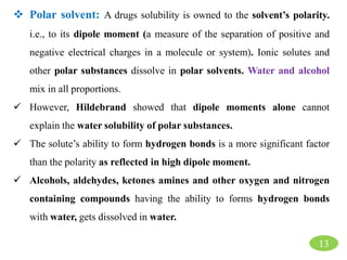 13
 Polar solvent: A drugs solubility is owned to the solvent’s polarity.
i.e., to its dipole moment (a measure of the separation of positive and
negative electrical charges in a molecule or system). Ionic solutes and
other polar substances dissolve in polar solvents. Water and alcohol
mix in all proportions.
 However, Hildebrand showed that dipole moments alone cannot
explain the water solubility of polar substances.
 The solute’s ability to form hydrogen bonds is a more significant factor
than the polarity as reflected in high dipole moment.
 Alcohols, aldehydes, ketones amines and other oxygen and nitrogen
containing compounds having the ability to forms hydrogen bonds
with water, gets dissolved in water.
 
