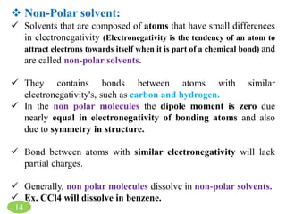  Non-Polar solvent:
 Solvents that are composed of atoms that have small differences
in electronegativity (Electronegativity is the tendency of an atom to
attract electrons towards itself when it is part of a chemical bond) and
are called non-polar solvents.
 They contains bonds between atoms with similar
electronegativity's, such as carbon and hydrogen.
 In the non polar molecules the dipole moment is zero due
nearly equal in electronegativity of bonding atoms and also
due to symmetry in structure.
 Bond between atoms with similar electronegativity will lack
partial charges.
 Generally, non polar molecules dissolve in non-polar solvents.
 Ex. CCl4 will dissolve in benzene.
14
 