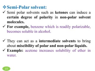 Semi-Polar solvent:
 Semi polar solvents such as ketones can induce a
certain degree of polarity in non-polar solvent
molecules.
 For example, benzene which is readily polarizable,
becomes soluble in alcohol.
 They can act as a intermediate solvents to bring
about miscibility of polar and non-polar liquids.
 Example: acetone increases solubility of ether in
water.
15
 