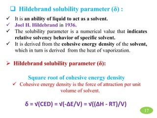 17
 Hildebrand solubility parameter (δ) :
 It is an ability of liquid to act as a solvent.
 Joel H. Hildebrand in 1936.
 The solubility parameter is a numerical value that indicates
relative solvency behavior of specific solvent.
 It is derived from the cohesive energy density of the solvent,
which in turn is derived from the heat of vaporization.
 Hildebrand solubility parameter (δ):
Square root of cohesive energy density
 Cohesive energy density is the force of attraction per unit
volume of solvent.
δ = √(CED) = √(-ΔE/V) = √((ΔH - RT)/V)
 