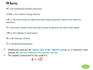 •δ: is the Hildebrand solubility parameter
•CED: is the Cohesive Energy Density.
•ΔE: is the molar energy of vaporization (the energy required to vaporize one mole of a
substance).
•V: is the molar volume of the liquid (the volume occupied by one mole of the liquid).
•ΔH: is the enthalpy of vaporization.
•R: is the ideal gas constant.
•T: is the absolute temperature.
Where,
18
 Hildebrand proposed the square root of the cohesive energy as a numerical value
indicate the solvency behavior of a specific solvent.
 The quantity represented by the symbol δ.
δ = 𝑪
 