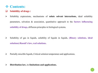  Contents:
 Solubility of drugs :
 Solubility expressions, mechanisms of solute solvent interactions, ideal solubility
parameters, solvation & association, quantitative approach to the factors influencing
solubility of drugs, diffusion principles in biological systems.
 Solubility of gas in liquids, solubility of liquids in liquids, (Binary solutions, ideal
solutions) Raoult’s law, real solutions.
 Partially miscible liquids, Critical solution temperature and applications.
 Distribution law, its limitations and applications.
1
 