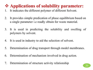  Applications of solubility parameter:
1. It indicates the different polymer of different Solvent.
2. It provides simple predication of phase equilibrium based on
a single parameter i.e readly obtain for waste material.
3. It is used in predicting the solubility and swelling of
polymers by solvent.
4. It is used in industry to aid the selection of solvent.
5. Determination of drug transport through model membranes.
6. Determination of mechanism involved in drug action.
7. Determination of structure activity relationship
20
 