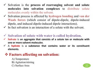 22
 Solvation is the process of rearranging solvent and solute
molecules into solvation complexes to distribute solute
molecules evenly within the solvent.
 Solvation process is affected by hydrogen bonding and van der
Waals forces (which consist of dipole-dipole, dipole-induced
dipole, and induced dipole-induced dipole interactions).
 In fact solvation is an interaction of a solute with the solvent.
 Solvation of solute with water is called hydration.
 Solvate is an aggregate that consists of a solute ion or molecule with
one or more solvent molecules.
 A hydrate is a substance that contains water or its constituent
elements.
 Factors affecting on solvation:
A) Temperature
B) Agitation/stirring
C) Surface Area
 