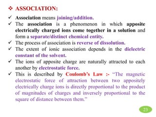 23
 ASSOCIATION:
 Association means joining/addition.
 The association is a phenomenon in which apposite
electrically charged ions come together in a solution and
form a separate/distinct chemical entity.
 The process of association is reverse of dissolution.
 The extent of ionic association depends in the dielectric
constant of the solvent.
 The ions of apposite charge are naturally attracted to each
another by electrostatic force.
 This is described by Coulomb’s Law :- “The magnetic
electrostatic force of attraction between two appositely
electrically charge ions is directly proportional to the product
of magnitudes of charges and inversely proportional to the
square of distance between them.”
 