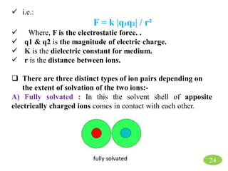 24
 i.e.:
F = k |q₁q₂| / r²
 Where, F is the electrostatic force. .
 q1 & q2 is the magnitude of electric charge.
 K is the dielectric constant for medium.
 r is the distance between ions.
 There are three distinct types of ion pairs depending on
the extent of solvation of the two ions:-
A) Fully solvated : In this the solvent shell of apposite
electrically charged ions comes in contact with each other.
 