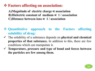 26
 Factors affecting on association:
A)Magnitude of electric charge ∝ association
B)Dielectric constant of medium ∝ 1 / association
C)Distance between ions ∝ 1 / association
 Quantitative approach to the Factors affecting
solubility of drug:
 The solubility of a substance depends on physical and chemical
properties of that substance. In addition to this, there are few
conditions which can manipulate it.
 Temperature, pressure and type of bond and forces between
the particles are few among them.
 