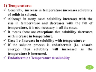 27
1) Temperature:
 Generally, increase in temperature increases solubility
of solids in solvent.
 Although in many cases solubility increases with the
rise in temperature and decreases with the fall of
temperature, it is not necessary in all the cases.
 It means there are exceptions that solubility decreases
with increase in temperature.
 Case 1 :- Increase in solubility with temperature :-
 If the solution process is endothermic (i.e. absorb
energy) then solubility will increased as the
temperature is increased.
 Endothermic : Temperature ∝ solubility
 