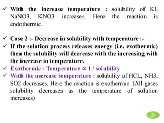 28
 With the increase temperature : solubility of KI,
NaNO3, KNO3 increases. Here the reaction is
endothermic.
 Case 2 :- Decrease in solubility with temperature :-
 If the solution process releases energy (i.e. exothermic)
then the solubility will decrease with the increasing with
the increase in temperature.
 Exothermic : Temperature ∝ 1 / solubility
 With the increase temperature : solubility of HCL, NH3,
SO2 decreases. Here the reaction is exothermic. (All gases
solubility decreases as the temperature of solution
increases)
 