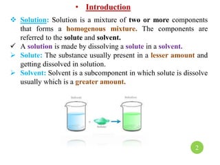 • Introduction
 Solution: Solution is a mixture of two or more components
that forms a homogenous mixture. The components are
referred to the solute and solvent.
 A solution is made by dissolving a solute in a solvent.
 Solute: The substance usually present in a lesser amount and
getting dissolved in solution.
 Solvent: Solvent is a subcomponent in which solute is dissolve
usually which is a greater amount.
2
 
