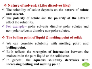 29
 Nature of solvent: (Like dissolves like)
 The solubility of solute depends on the nature of solute
and solvent.
 The polarity of solute and the polarity of the solvent
affect the solubility.
 For example:- polar solvents dissolve polar solutes and
non-polar solvents dissolve non-polar solutes.
 The boiling point of liquid & melting point of solid:
 We can correlate solubility with melting point and
boiling point.
 Both reflects the strengths of interaction between the
molecules in the pure liquid or the solid state.
 In general, the aqueous solubility decreases with
increasing boiling and melting point.
 