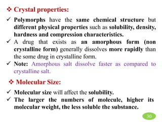 30
 Crystal properties:
 Polymorphs have the same chemical structure but
different physical properties such as solubility, density,
hardness and compression characteristics.
 A drug that exists as an amorphous form (non
crystalline form) generally dissolves more rapidly than
the some drug in crystalline form.
 Note: Amorphous salt dissolve faster as compared to
crystalline salt.
 Molecular Size:
 Molecular size will affect the solubility.
 The larger the numbers of molecule, higher its
molecular weight, the less soluble the substance.
 