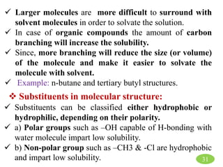 31
 Larger molecules are more difficult to surround with
solvent molecules in order to solvate the solution.
 In case of organic compounds the amount of carbon
branching will increase the solubility.
 Since, more branching will reduce the size (or volume)
of the molecule and make it easier to solvate the
molecule with solvent.
 Example: n-butane and tertiary butyl structures.
 Substituents in molecular structure:
 Substituents can be classified either hydrophobic or
hydrophilic, depending on their polarity.
 a) Polar groups such as –OH capable of H-bonding with
water molecule impart low solubility.
 b) Non-polar group such as –CH3 & -Cl are hydrophobic
and impart low solubility.
 
