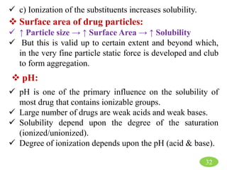 32
 c) Ionization of the substituents increases solubility.
 Surface area of drug particles:
 ↑ Particle size → ↑ Surface Area → ↑ Solubility
 But this is valid up to certain extent and beyond which,
in the very fine particle static force is developed and club
to form aggregation.
 pH:
 pH is one of the primary influence on the solubility of
most drug that contains ionizable groups.
 Large number of drugs are weak acids and weak bases.
 Solubility depend upon the degree of the saturation
(ionized/unionized).
 Degree of ionization depends upon the pH (acid & base).
 