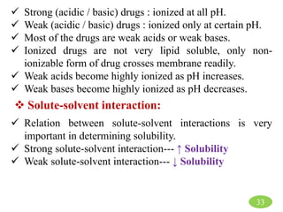 33
 Strong (acidic / basic) drugs : ionized at all pH.
 Weak (acidic / basic) drugs : ionized only at certain pH.
 Most of the drugs are weak acids or weak bases.
 Ionized drugs are not very lipid soluble, only non-
ionizable form of drug crosses membrane readily.
 Weak acids become highly ionized as pH increases.
 Weak bases become highly ionized as pH decreases.
 Solute-solvent interaction:
 Relation between solute-solvent interactions is very
important in determining solubility.
 Strong solute-solvent interaction--- ↑ Solubility
 Weak solute-solvent interaction--- ↓ Solubility
 