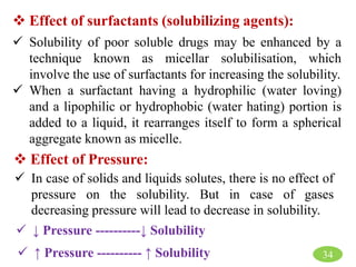 34
 Effect of surfactants (solubilizing agents):
 Solubility of poor soluble drugs may be enhanced by a
technique known as micellar solubilisation, which
involve the use of surfactants for increasing the solubility.
 When a surfactant having a hydrophilic (water loving)
and a lipophilic or hydrophobic (water hating) portion is
added to a liquid, it rearranges itself to form a spherical
aggregate known as micelle.
 Effect of Pressure:
 In case of solids and liquids solutes, there is no effect of
pressure on the solubility. But in case of gases
decreasing pressure will lead to decrease in solubility.
 ↓ Pressure ----------↓ Solubility
 ↑ Pressure ---------- ↑ Solubility
 
