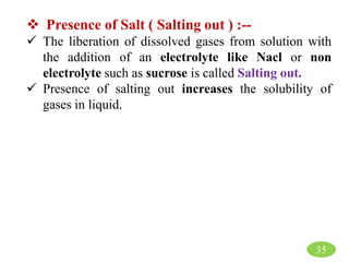 Presence of Salt ( Salting out ) :--
 The liberation of dissolved gases from solution with
the addition of an electrolyte like Nacl or non
electrolyte such as sucrose is called Salting out.
 Presence of salting out increases the solubility of
gases in liquid.
35
 