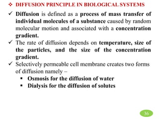 36
 DIFFUSION PRINCIPLE IN BIOLOGICAL SYSTEMS
 Diffusion is defined as a process of mass transfer of
individual molecules of a substance caused by random
molecular motion and associated with a concentration
gradient.
 The rate of diffusion depends on temperature, size of
the particles, and the size of the concentration
gradient.
 Selectively permeable cell membrane creates two forms
of diffusion namely –
 Osmosis for the diffusion of water
 Dialysis for the diffusion of solutes
 