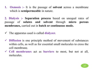 37
1. Osmosis :- It is the passage of solvent across a membrane
which is semipermeable in nature.
2. Dialysis :- Separation process based on unequal rates of
passage of solutes and solvent through micro porous
membranes, carried out in batch or continuous mode.
 The apparatus used is called dialyzer.
 Diffusion is one principle method of movement of substances
within cells, as well as for essential small molecules to cross the
cell membrane.
 Cell membranes act as barriers to most, but not at all,
molecules.
 