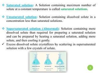  Saturated solution: A Solution containing maximum number of
solute at a constant temperature is called saturated solutions.
 Unsaturated solution: Solution containing dissolved solute in a
concentration less than saturated solutions.
 Supersaturated solution (Abnormal): Solution containing more
dissolved solute than required for preparing a saturated solution
and can be prepared by heating a saturated solution, adding more
solute, and then cooling it gently.
 Excess dissolved solute crystallizes by scattering in supersaturated
solution with a few crystals of solute.
3
 
