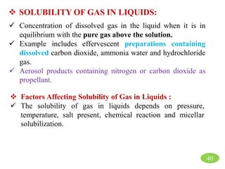  SOLUBILITY OF GAS IN LIQUIDS:
 Concentration of dissolved gas in the liquid when it is in
equilibrium with the pure gas above the solution.
 Example includes effervescent preparations containing
dissolved carbon dioxide, ammonia water and hydrochloride
gas.
 Aerosol products containing nitrogen or carbon dioxide as
propellant.
 Factors Affecting Solubility of Gas in Liquids :
 The solubility of gas in liquids depends on pressure,
temperature, salt present, chemical reaction and micellar
solubilization.
40
 