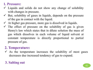 1. Pressure:
 Liquids and solids do not show any change of solubility
with changes in pressure.
 But, solubility of gases in liquids, depends on the pressure
of the gas in contact with the liquid.
 At higher gas pressure, more gas is dissolved in liquids.
 The effect of pressure on the solubility of gas is given
Henry's law which states that in dilute solution the mass of
gas which dissolves in each volume of liquid solvent at
constant temperature is directly proportional to partial
pressure of gas.
2. Temperature:
 As the temperature increases the solubility of most gases
decreases due increased tendency of gas to expand.
3. Salting out
41
 