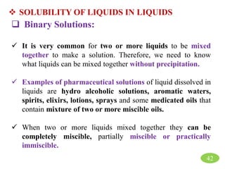  SOLUBILITY OF LIQUIDS IN LIQUIDS
 Binary Solutions:
 It is very common for two or more liquids to be mixed
together to make a solution. Therefore, we need to know
what liquids can be mixed together without precipitation.
 Examples of pharmaceutical solutions of liquid dissolved in
liquids are hydro alcoholic solutions, aromatic waters,
spirits, elixirs, lotions, sprays and some medicated oils that
contain mixture of two or more miscible oils.
 When two or more liquids mixed together they can be
completely miscible, partially miscible or practically
immiscible.
42
 