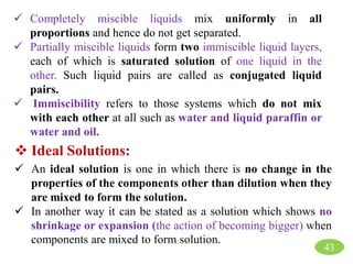  Completely miscible liquids mix uniformly in all
proportions and hence do not get separated.
 Partially miscible liquids form two immiscible liquid layers,
each of which is saturated solution of one liquid in the
other. Such liquid pairs are called as conjugated liquid
pairs.
 Immiscibility refers to those systems which do not mix
with each other at all such as water and liquid paraffin or
water and oil.
 Ideal Solutions:
 An ideal solution is one in which there is no change in the
properties of the components other than dilution when they
are mixed to form the solution.
 In another way it can be stated as a solution which shows no
shrinkage or expansion (the action of becoming bigger) when
components are mixed to form solution.
43
 