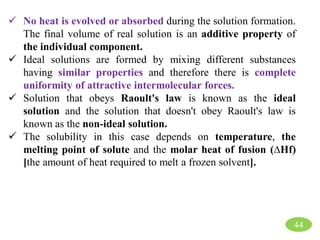  No heat is evolved or absorbed during the solution formation.
The final volume of real solution is an additive property of
the individual component.
 Ideal solutions are formed by mixing different substances
having similar properties and therefore there is complete
uniformity of attractive intermolecular forces.
 Solution that obeys Raoult's law is known as the ideal
solution and the solution that doesn't obey Raoult's law is
known as the non-ideal solution.
 The solubility in this case depends on temperature, the
melting point of solute and the molar heat of fusion (∆Hf)
[the amount of heat required to melt a frozen solvent].
44
 