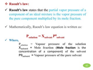  Raoult’s law:
 Raoult's law states that the partial vapor pressure of a
component of an ideal mixture is the vapor pressure of
the pure component multiplied by its mole fraction.
 Mathematically, Raoult’s law equation is written as:
Psolution = Χsolvent P0
solvent
 Where,
Psolution = Vapour pressure of the solution
Χsolvent = Mole fraction (Mole fraction is the
concentration of a component) of the solvent
P0solvent = Vapour pressure of the pure solvent
45
 