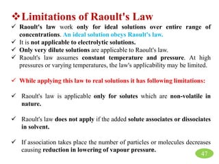Limitations of Raoult's Law
 Raoult's law work only for ideal solutions over entire range of
concentrations. An ideal solution obeys Raoult's law.
 It is not applicable to electrolytic solutions.
 Only very dilute solutions are applicable to Raoult's law.
 Raoult's law assumes constant temperature and pressure. At high
pressures or varying temperatures, the law's applicability may be limited.
 While applying this law to real solutions it has following limitations:
 Raoult's law is applicable only for solutes which are non-volatile in
nature.
 Raoult's law does not apply if the added solute associates or dissociates
in solvent.
 If association takes place the number of particles or molecules decreases
causing reduction in lowering of vapour pressure.
47
 