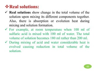 Real solutions:
 Real solutions show change in the total volume of the
solution upon mixing its different components together.
Also, there is absorption or evolution heat during
mixing and solution formation.
 For example, at room temperature when 100 ml of
sulfuric acid is mixed with 100 ml of water. The total
volume of solution becomes 180 ml rather than 200 ml.
 During mixing of acid and water considerable heat is
evolved causing reduction in total volume of the
solution.
48
 