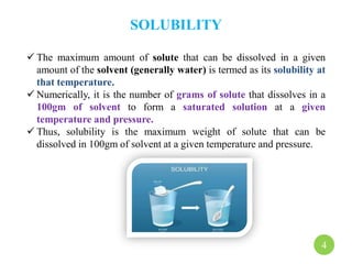 SOLUBILITY
 The maximum amount of solute that can be dissolved in a given
amount of the solvent (generally water) is termed as its solubility at
that temperature.
 Numerically, it is the number of grams of solute that dissolves in a
100gm of solvent to form a saturated solution at a given
temperature and pressure.
 Thus, solubility is the maximum weight of solute that can be
dissolved in 100gm of solvent at a given temperature and pressure.
4
 