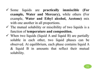  Some liquids are practically immiscible (For
example, Water and Mercury), while others (For
example, Water and Ethyl alcohol, Acetone) mix
with one another in all proportions.
 The mutual solubility or miscibility of two liquids is a
function of temperature and composition.
 When two liquids (liquid A and liquid B) are partially
soluble in each other, two liquid phases can be
observed. At equilibrium, each phase contains liquid A
& liquid B in amounts that reflect their mutual
solubility.
51
 
