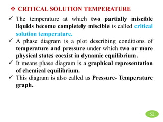  CRITICAL SOLUTION TEMPERATURE
 The temperature at which two partially miscible
liquids become completely miscible is called critical
solution temperature.
 A phase diagram is a plot describing conditions of
temperature and pressure under which two or more
physical states coexist in dynamic equilibrium.
 It means phase diagram is a graphical representation
of chemical equilibrium.
 This diagram is also called as Pressure- Temperature
graph.
52
 