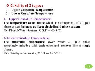  C.S.T is of 2 types :
1. Upper Consolute Temperature
2. Lower Consolute Temperature
1. Upper Consolute Temperature:
The temperature at or above which the component of 2 liquid
phase system behaves as like a single liquid phase system.
Ex: Phenol-Water System, .C.S.T --- 66.8 ℃.
2. Lower Consolute Temperature:
The minimum temperature lower which 2 liquid phase
completely miscible with each other and behaves like a single
phase .
Ex:- Triethylamine-water, C.S.T --- 18.5 ℃.
53
 