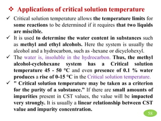  Critical solution temperature allows the temperature limits for
some reactions to be determined if it requires that two liquids
are miscible.
 It is used to determine the water content in substances such
as methyl and ethyl alcohols. Here the system is usually the
alcohol and a hydrocarbon, such as -hexane or dicyclohexyl.
 The water is, insoluble in the hydrocarbon. Thus, the methyl
alcohol-cyclohexane system has a Critical solution
temperature 45 - 50 °C and even presence of 0.1 % water
produces a rise of 0-15 °C in the Critical solution temperature.
 " Critical solution temperature may be taken as a criterion
for the purity of a substance.” If there are small amounts of
impurities present in CST values, the value will be impacted
very strongly. It is usually a linear relationship between CST
value and impurity concentration.
 Applications of critical solution temperature
58
 