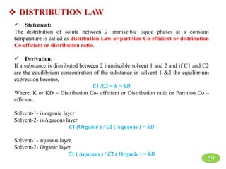  DISTRIBUTION LAW
 Statement:
The distribution of solute between 2 immiscible liquid phases at a constant
temperature is called as distribution Law or partition Co-efficient or distribution
Co-efficient or distribution ratio.
 Derivation:
If a substance is distributed between 2 immiscible solvent 1 and 2 and if C1 and C2
are the equilibrium concentration of the substance in solvent 1 &2 the equilibrium
expression become,
𝐶1 /𝐶2 = 𝑘 = 𝑘𝐷
Where, K or KD = Distribution Co- efficient or Distribution ratio or Partition Co –
efficient.
Solvent-1- is organic layer
Solvent-2- is Aqueous layer
𝐶1 (Organic ) / 𝐶2 ( Aqueous ) = 𝑘𝐷
Solvent-1- aqueous layer,
Solvent-2- Organic layer
𝐶1 ( Aqueous ) / 𝐶2 ( Organic ) = 𝑘𝐷
59
 