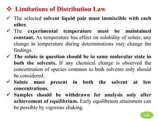  Limitations of Distribution Law
 The selected solvent liquid pair must immiscible with each
other.
 The experimental temperature must be maintained
constant. As temperature has effect on solubility of solute, any
change in temperature during determinations may change the
findings.
 The solute in question should be in same molecular state in
both the solvents. If any chemical change is observed the
concentration of species common to both solvents only should
be considered.
 Solute must present in both the solvent at low
concentrations.
 Samples should be withdrawn for analysis only after
achievement of equilibrium. Early equilibrium attainment can
be possible by vigorous shaking.
60
 