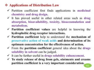  Applications of Distribution Law
 Partition coefficient first finds applications in medicinal
chemistry and drug design.
 It has proved useful in other related areas such as drug
absorption, bioavailability, toxicity, bioaccumulation and
metabolism.
 Partition coefficient values are helpful in knowing the
hydrophobic drug receptor interactions.
 Partition coefficient help to understand the mechanism of
preservative action of weak acids and determination of its
optimum concentration for the effectiveness of action.
 From the partition coefficient general idea about the drugs
solubility in solvent can be judged.
 It can be further useful in drugs solubility enhancement.
 To study release of drug from gels, ointments and creams
partition coefficient is a very important consideration.
61
 