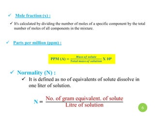  Parts per million (ppm) :
PPM (A) =
𝑴𝒂𝒔𝒔 𝒐𝒇 𝒔𝒐𝒍𝒖𝒕𝒆
𝑻𝒐𝒕𝒂𝒍 𝒎𝒂𝒔𝒔 𝒐𝒇 𝒔𝒐𝒍𝒖𝒕𝒊𝒐𝒏
X 106
 It's calculated by dividing the number of moles of a specific component by the total
number of moles of all components in the mixture.
 Mole fraction (x) :
 Normality (N) :
 It is defined as no of equivalents of solute dissolve in
one liter of solution.
N =
No. of gram equivalent. of solute
Litre of solution 6
 