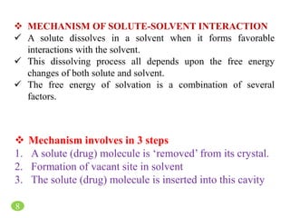 8
 MECHANISM OF SOLUTE-SOLVENT INTERACTION
 A solute dissolves in a solvent when it forms favorable
interactions with the solvent.
 This dissolving process all depends upon the free energy
changes of both solute and solvent.
 The free energy of solvation is a combination of several
factors.
 Mechanism involves in 3 steps
1. A solute (drug) molecule is ‘removed’ from its crystal.
2. Formation of vacant site in solvent
3. The solute (drug) molecule is inserted into this cavity
 