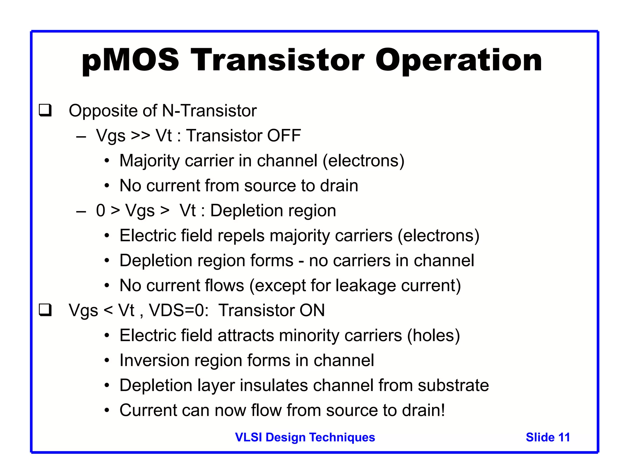 VLSI Design Techniques Slide 11
 Opposite of N-Transistor
– Vgs >> Vt : Transistor OFF
• Majority carrier in channel (electrons)
• No current from source to drain
– 0 > Vgs > Vt : Depletion region
• Electric field repels majority carriers (electrons)
• Depletion region forms - no carriers in channel
• No current flows (except for leakage current)
 Vgs < Vt , VDS=0: Transistor ON
• Electric field attracts minority carriers (holes)
• Inversion region forms in channel
• Depletion layer insulates channel from substrate
• Current can now flow from source to drain!
pMOS Transistor Operation
 