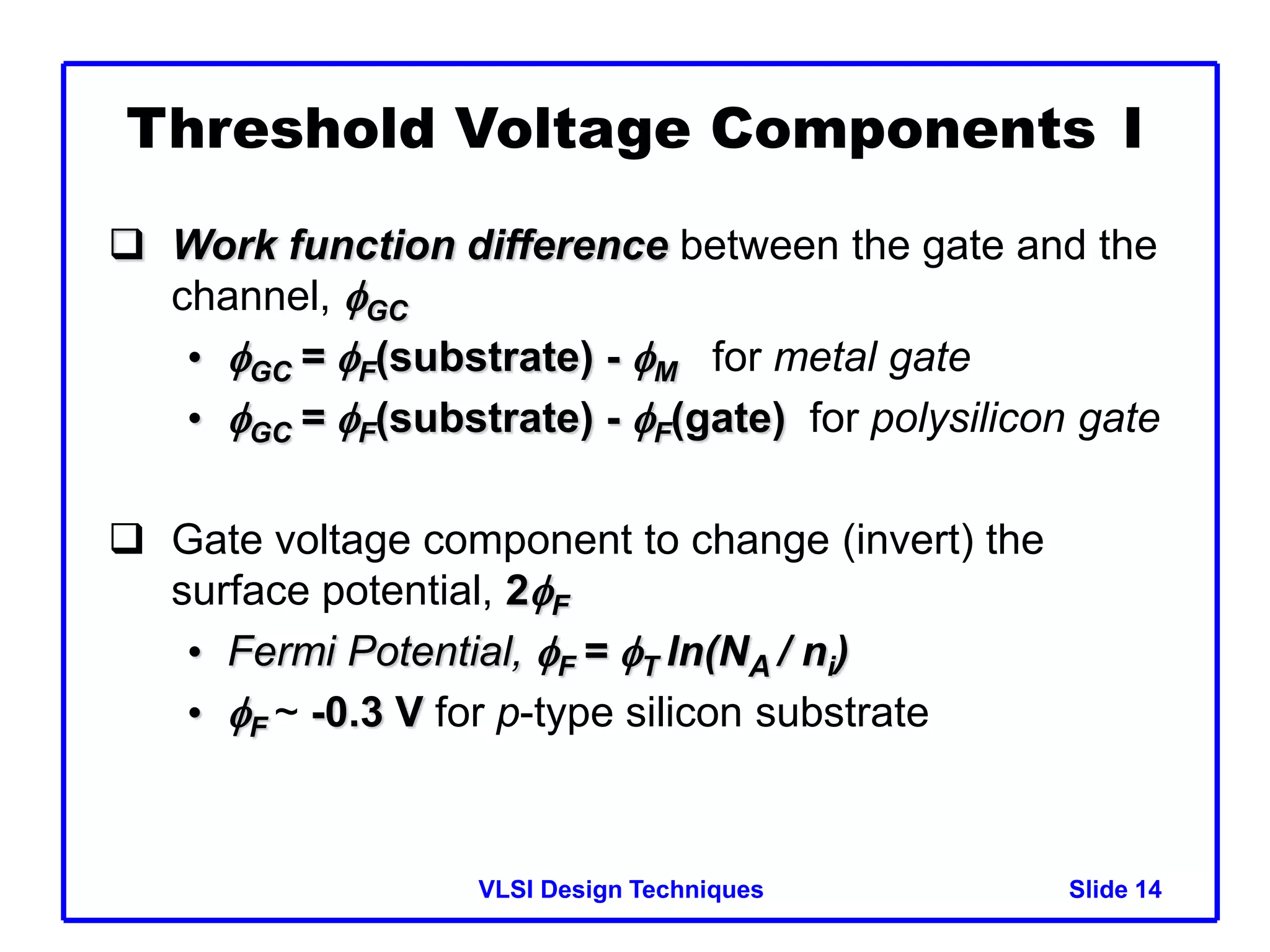 VLSI Design Techniques Slide 14
Threshold Voltage Components I
 Work function difference between the gate and the
channel, GC
• GC = F(substrate) - M for metal gate
• GC = F(substrate) - F(gate) for polysilicon gate
 Gate voltage component to change (invert) the
surface potential, 2F
• Fermi Potential, F = T ln(NA / ni)
• F ~ -0.3 V for p-type silicon substrate
 