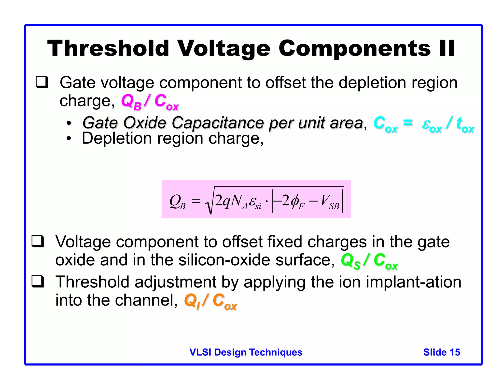 VLSI Design Techniques Slide 15
Threshold Voltage Components II
 Gate voltage component to offset the depletion region
charge, QB / Cox
• Gate Oxide Capacitance per unit area, Cox = ox / tox
• Depletion region charge,

QB  2qNAsi  2F VSB
 Voltage component to offset fixed charges in the gate
oxide and in the silicon-oxide surface, QS / Cox
 Threshold adjustment by applying the ion implant-ation
into the channel, QI / Cox
 