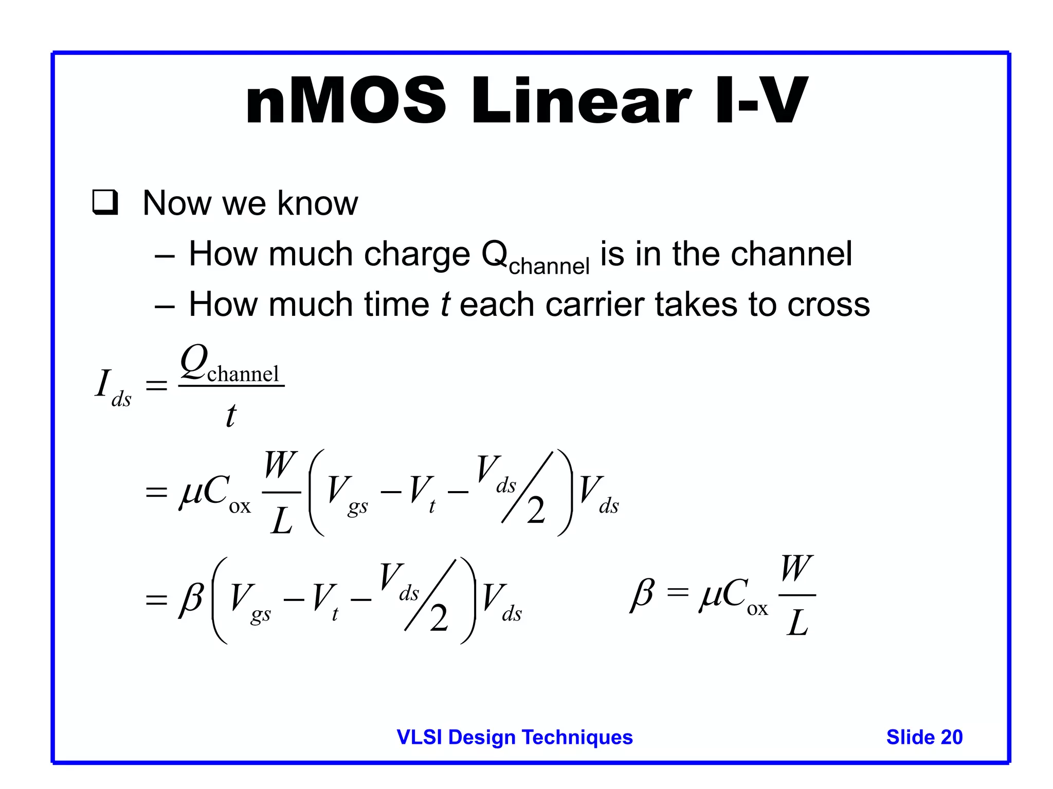 VLSI Design Techniques Slide 20
nMOS Linear I-V
 Now we know
– How much charge Qchannel is in the channel
– How much time t each carrier takes to cross
channel
ox 2
2
ds
ds
gs t ds
ds
gs t ds
Q
I
t
W V
C V V V
L
V
V V V



 
  
 
 
 
  
 
 
ox
=
W
C
L
 
 