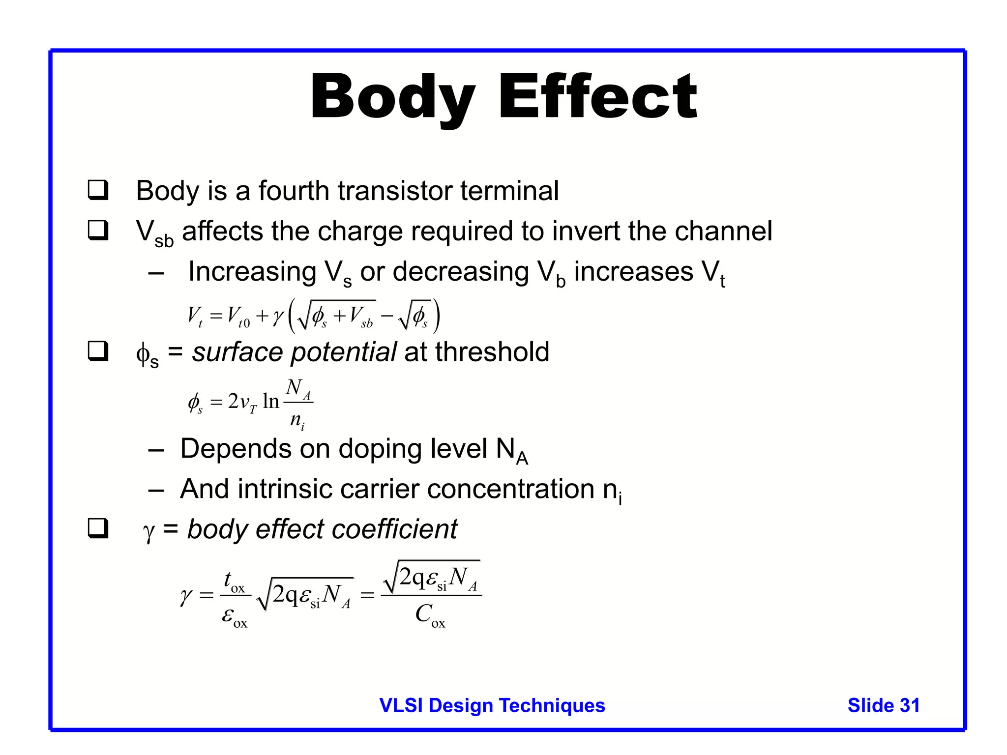 VLSI Design Techniques Slide 31
31
Body Effect
 Body is a fourth transistor terminal
 Vsb affects the charge required to invert the channel
– Increasing Vs or decreasing Vb increases Vt
 s = surface potential at threshold
– Depends on doping level NA
– And intrinsic carrier concentration ni
  = body effect coefficient
 
0
t t s sb s
V V V
  
   
2 ln A
s T
i
N
v
n
 
si
ox
si
ox ox
2q
2q A
A
N
t
N
C

 

 
 
