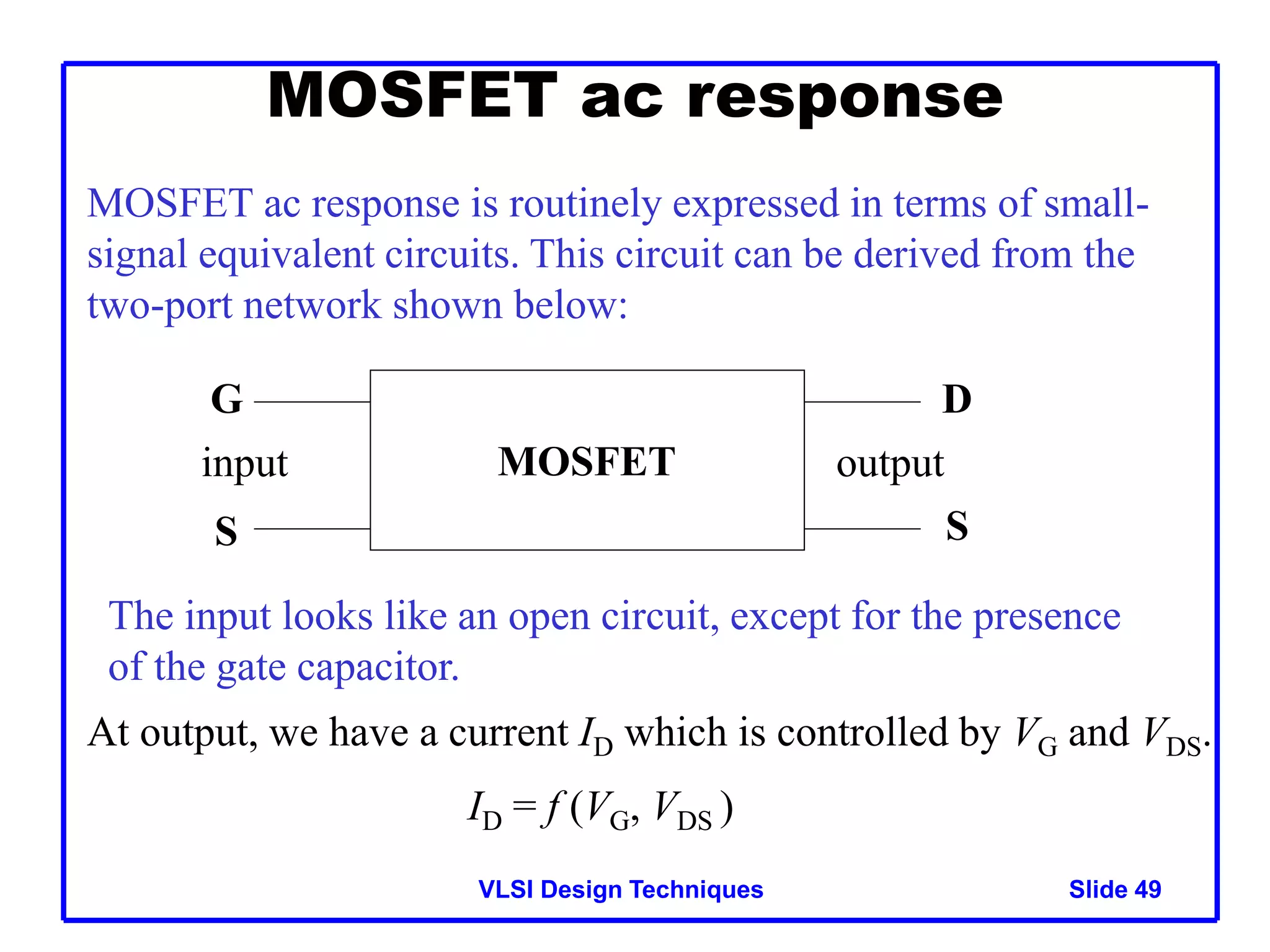 VLSI Design Techniques Slide 49
MOSFET ac response
MOSFET ac response is routinely expressed in terms of small-
signal equivalent circuits. This circuit can be derived from the
two-port network shown below:
MOSFET
input output
G
S
D
S
The input looks like an open circuit, except for the presence
of the gate capacitor.
At output, we have a current ID which is controlled by VG and VDS.
ID = f (VG, VDS )
 